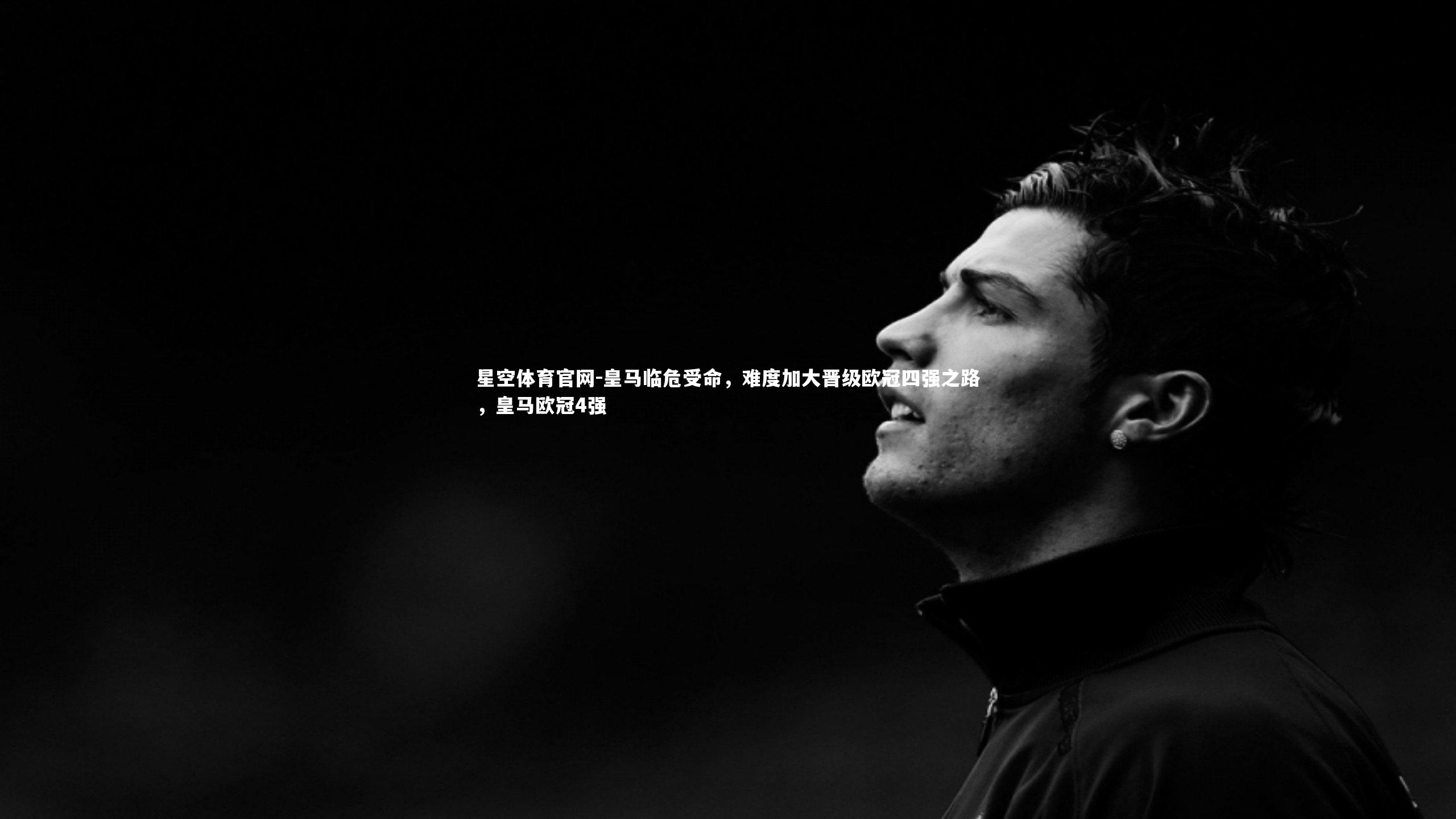 星空体育官网-皇马临危受命，难度加大晋级欧冠四强之路，皇马欧冠4强