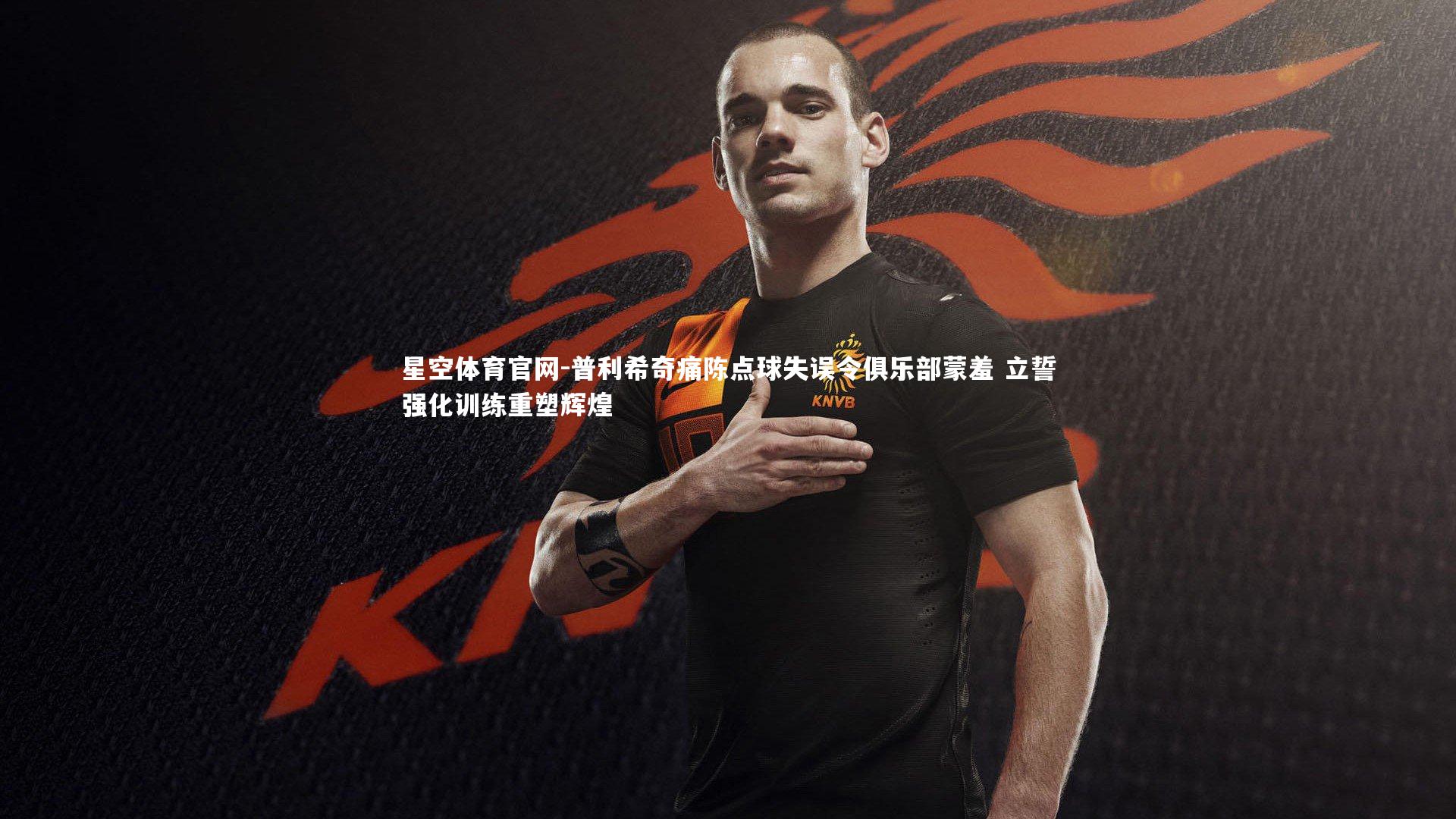 星空体育官网-普利希奇痛陈点球失误令俱乐部蒙羞 立誓强化训练重塑辉煌